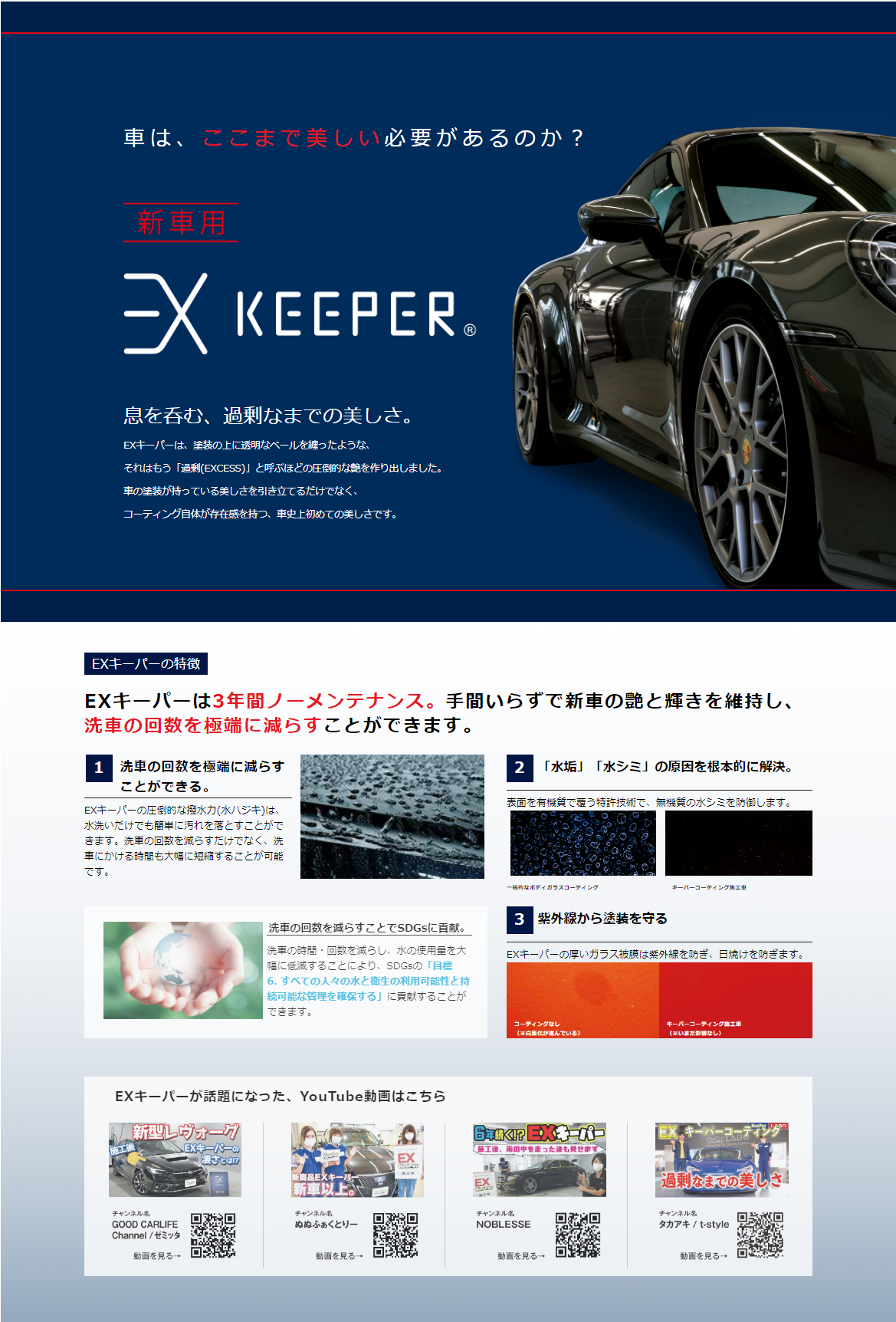 車は、ここまで美しい必要がるのか?
新車用
EXKeePer EXキーパー
息を吞む、過剰なまでの美しさ
EXキーパーは、塗装の上に透明なベールを纏ったようなそれはもう「過剰(EXCESS)」と呼ぶほどの圧倒的な艶を作り出しました。車の塗装が持っている美しさを引き立てるだけでなく、コーティング自体が存在感を持つ、車史上初めての美しさです。
3年間ノーメンテナンス。手間いらずで新車の艶と輝きを維持し、洗車の回数を極端に減らすことができます。
「水垢」「水シミ」の原因を根本的に解決。紫外線から塗装を守る。
YouTube動画