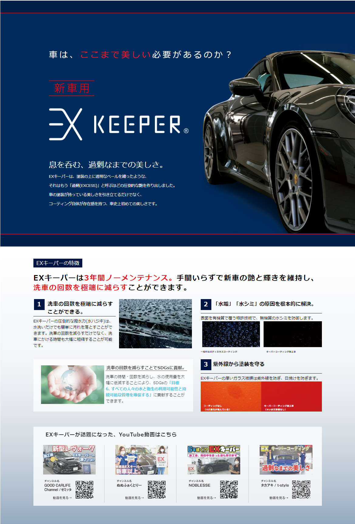 車は、ここまで美しい必要がるのか？
新車用
EXKeePer 　EXキーパー
息を吞む、過剰なまでの美しさ
EXキーパーは、塗装の上に透明なベールを纏ったようなそれはもう「過剰(EXCESS)」と呼ぶほどの圧倒的な艶を作り出しました。車の塗装が持っている美しさを引き立てるだけでなく、コーティング自体が存在感を持つ、車史上初めての美しさです。
3年間ノーメンテナンス。手間いらずで新車の艶と輝きを維持し、洗車の回数を極端に減らすことができます。
「水垢」「水シミ」の原因を根本的に解決。紫外線から塗装を守る。
YouTube動画
